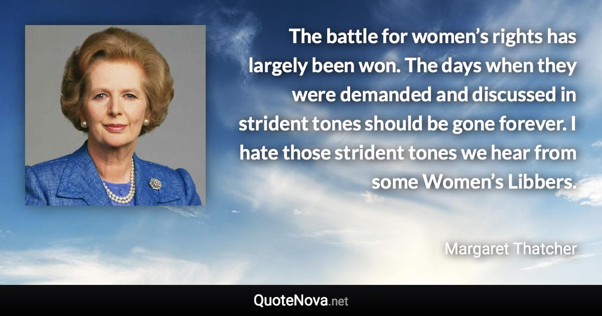 The battle for women’s rights has largely been won. The days when they were demanded and discussed in strident tones should be gone forever. I hate those strident tones we hear from some Women’s Libbers. - Margaret Thatcher quote