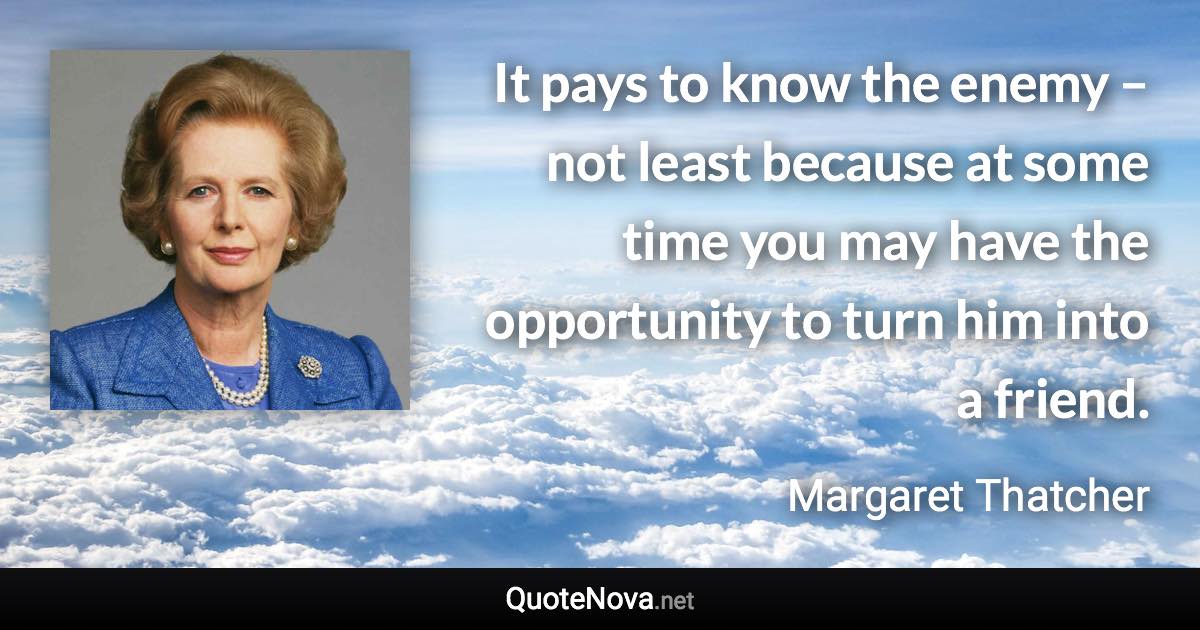 It pays to know the enemy – not least because at some time you may have the opportunity to turn him into a friend. - Margaret Thatcher quote