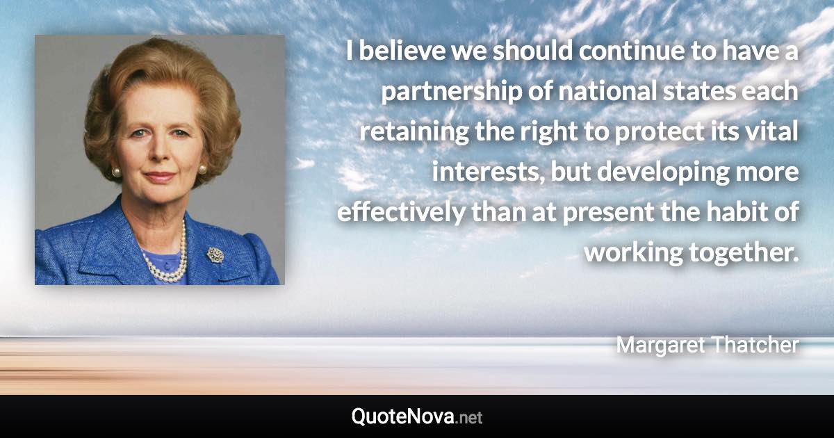 I believe we should continue to have a partnership of national states each retaining the right to protect its vital interests, but developing more effectively than at present the habit of working together. - Margaret Thatcher quote