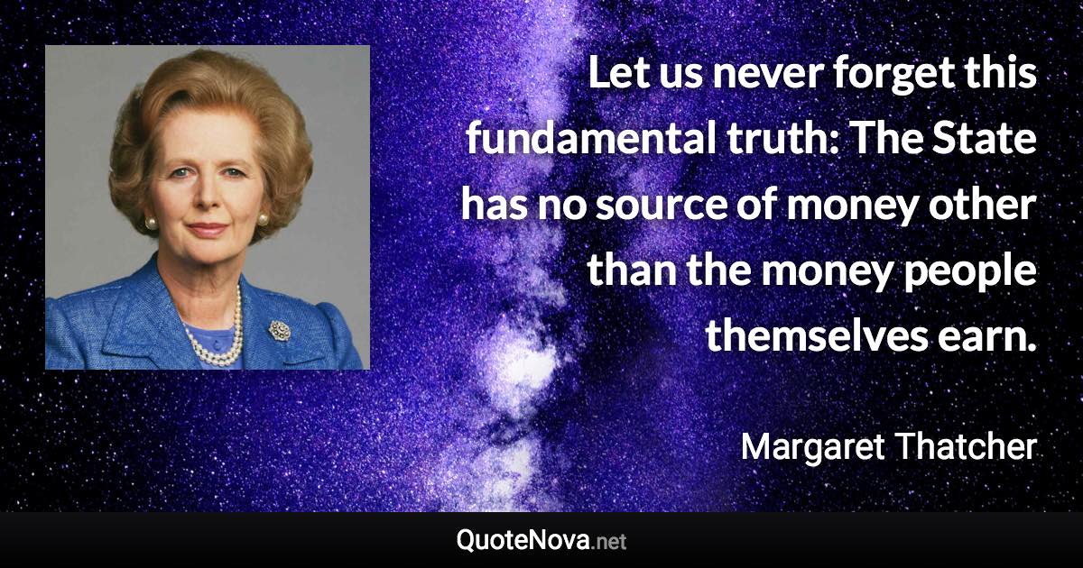 Let us never forget this fundamental truth: The State has no source of money other than the money people themselves earn. - Margaret Thatcher quote