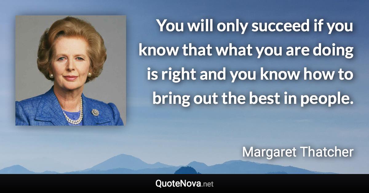 You will only succeed if you know that what you are doing is right and you know how to bring out the best in people. - Margaret Thatcher quote