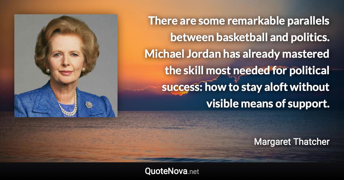 There are some remarkable parallels between basketball and politics. Michael Jordan has already mastered the skill most needed for political success: how to stay aloft without visible means of support. - Margaret Thatcher quote