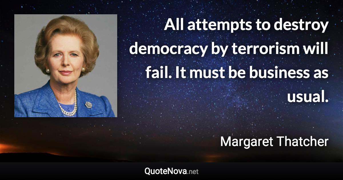 All attempts to destroy democracy by terrorism will fail. It must be business as usual. - Margaret Thatcher quote