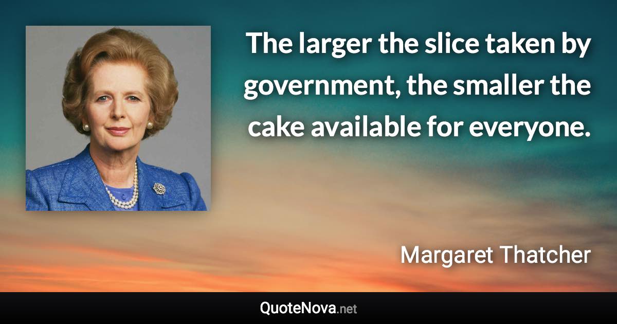 The larger the slice taken by government, the smaller the cake available for everyone. - Margaret Thatcher quote