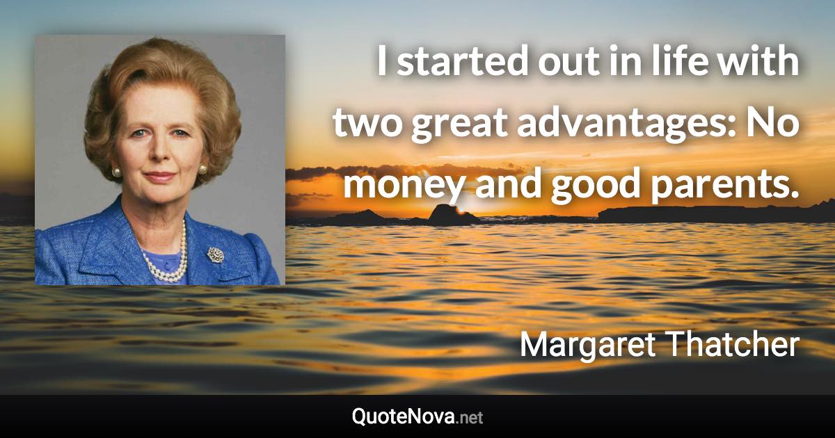 I started out in life with two great advantages: No money and good parents. - Margaret Thatcher quote