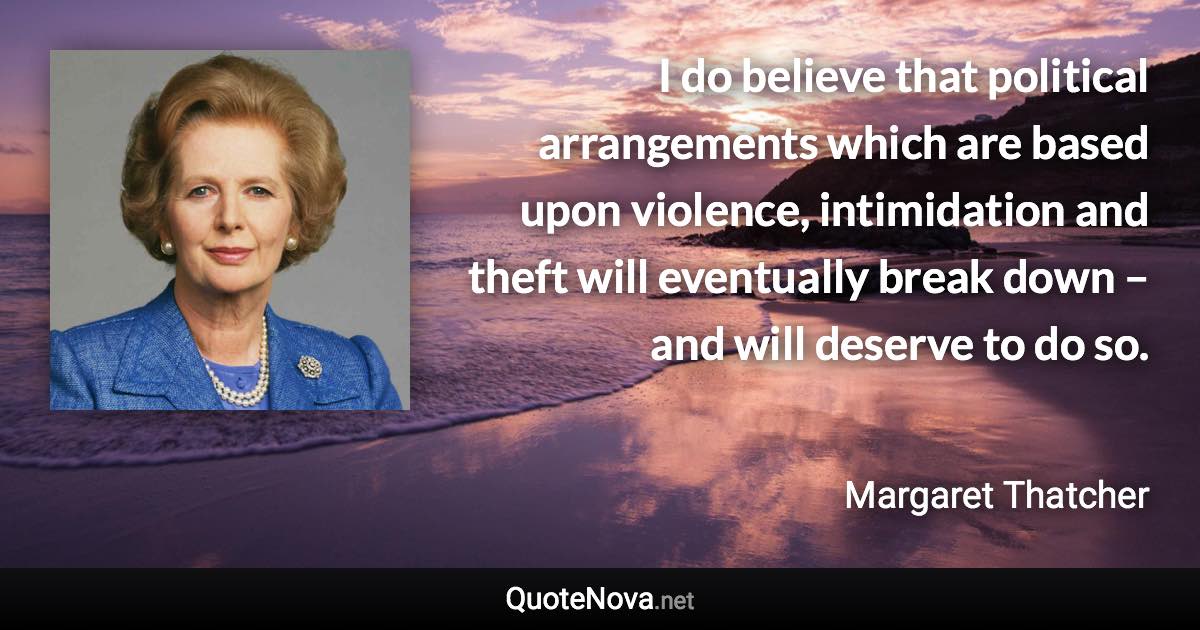 I do believe that political arrangements which are based upon violence, intimidation and theft will eventually break down – and will deserve to do so. - Margaret Thatcher quote