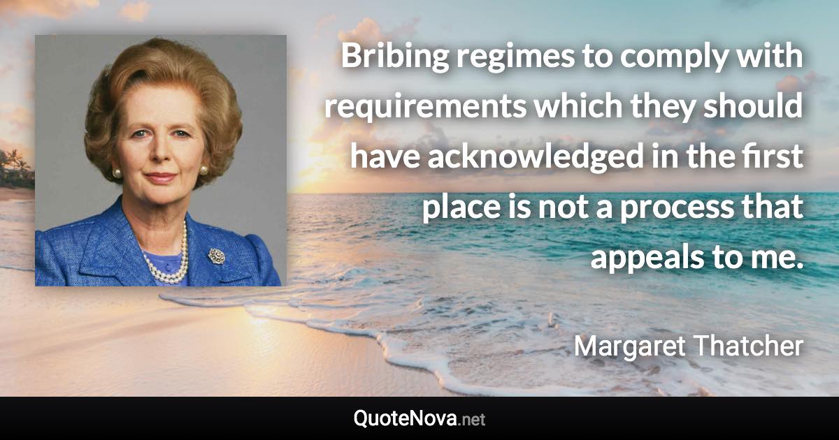 Bribing regimes to comply with requirements which they should have acknowledged in the first place is not a process that appeals to me. - Margaret Thatcher quote