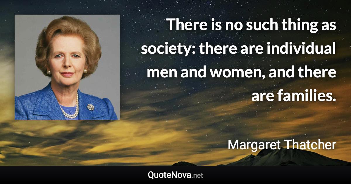 There is no such thing as society: there are individual men and women, and there are families. - Margaret Thatcher quote