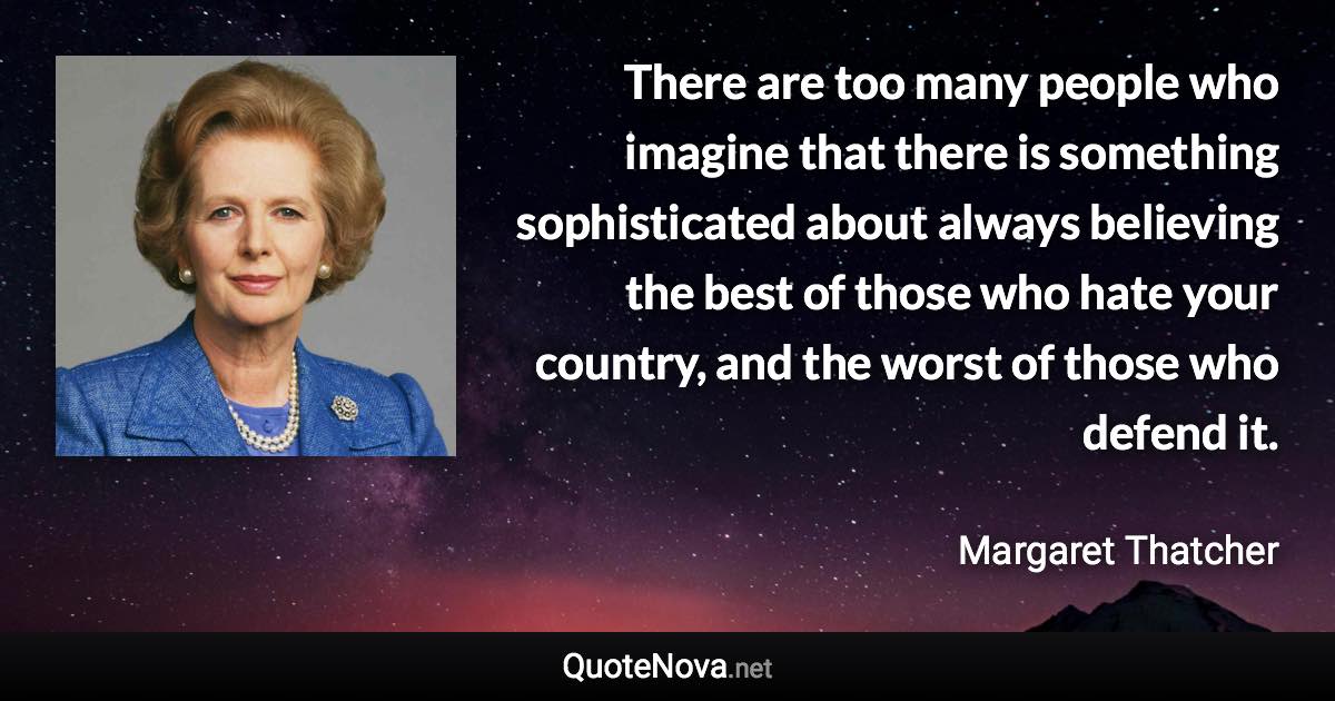 There are too many people who imagine that there is something sophisticated about always believing the best of those who hate your country, and the worst of those who defend it. - Margaret Thatcher quote