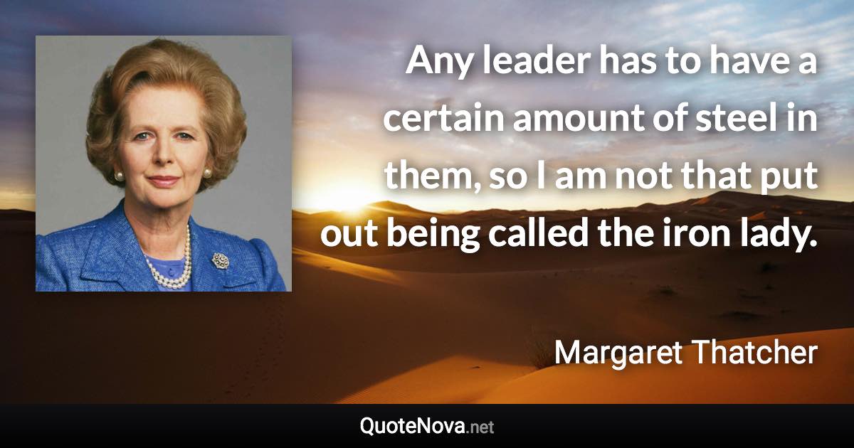 Any leader has to have a certain amount of steel in them, so I am not that put out being called the iron lady. - Margaret Thatcher quote