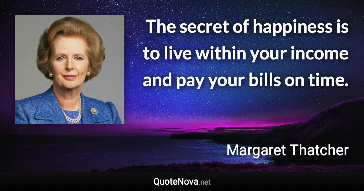 The secret of happiness is to live within your income and pay your bills on time. - Margaret Thatcher quote