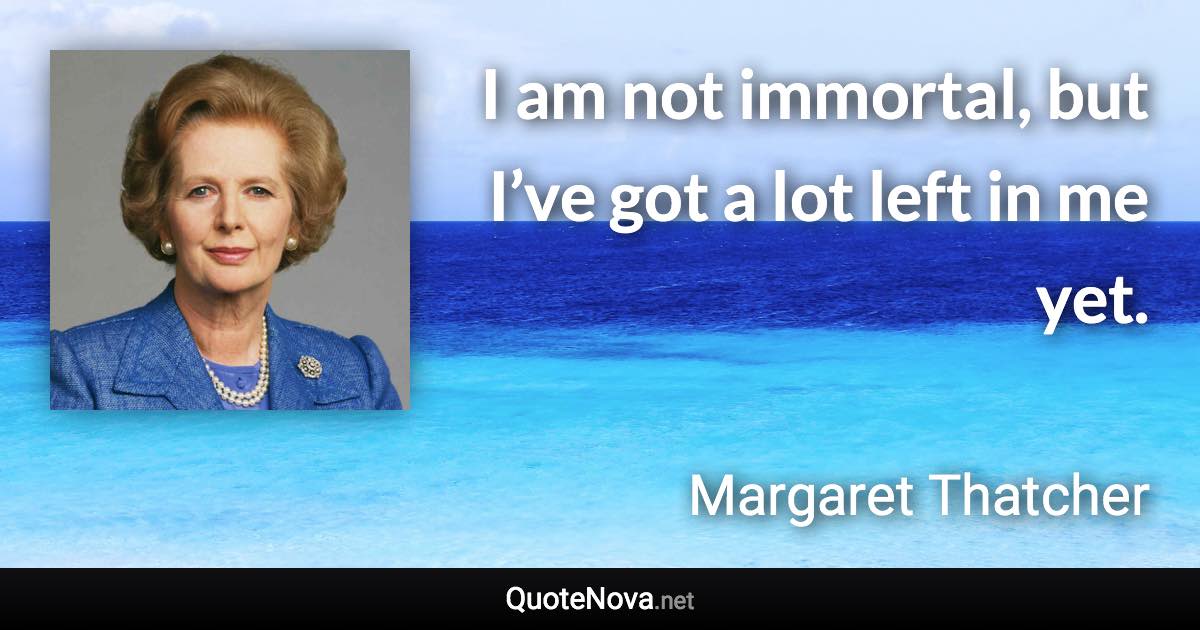 I am not immortal, but I’ve got a lot left in me yet. - Margaret Thatcher quote