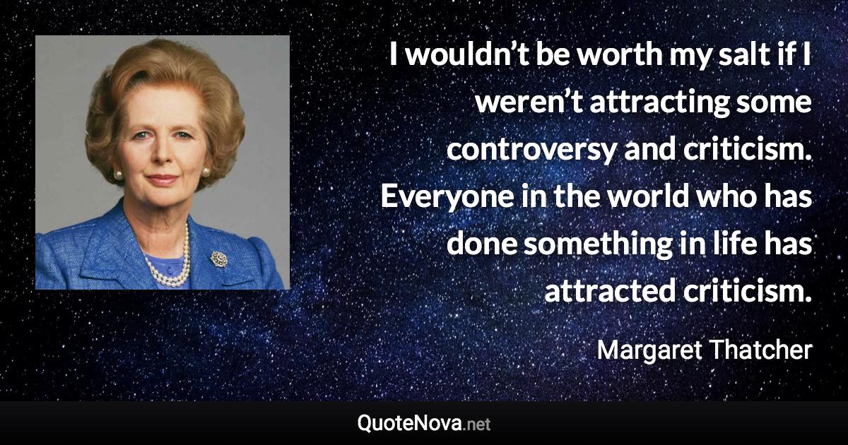 I wouldn’t be worth my salt if I weren’t attracting some controversy and criticism. Everyone in the world who has done something in life has attracted criticism. - Margaret Thatcher quote