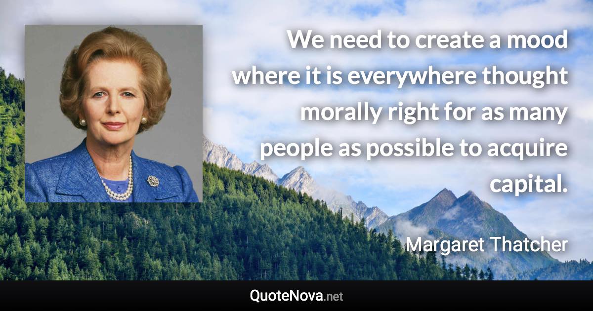 We need to create a mood where it is everywhere thought morally right for as many people as possible to acquire capital. - Margaret Thatcher quote