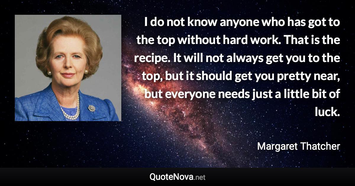 I do not know anyone who has got to the top without hard work. That is the recipe. It will not always get you to the top, but it should get you pretty near, but everyone needs just a little bit of luck. - Margaret Thatcher quote