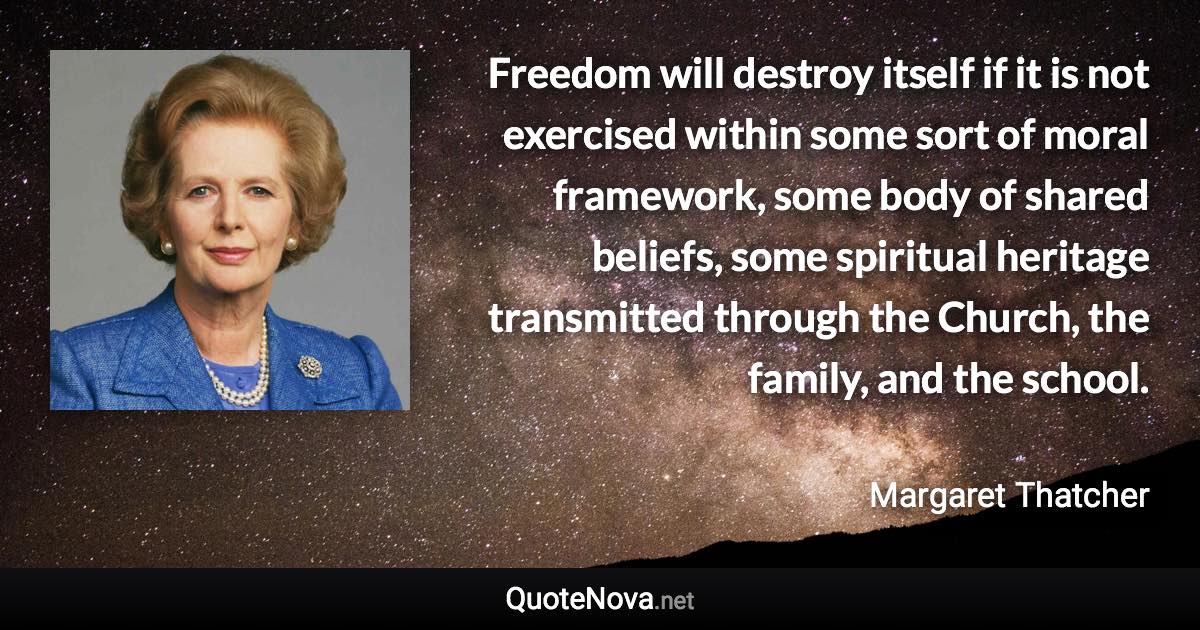 Freedom will destroy itself if it is not exercised within some sort of moral framework, some body of shared beliefs, some spiritual heritage transmitted through the Church, the family, and the school. - Margaret Thatcher quote