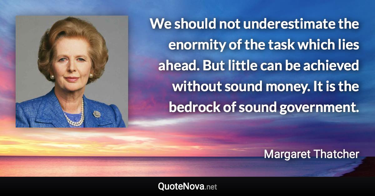 We should not underestimate the enormity of the task which lies ahead. But little can be achieved without sound money. It is the bedrock of sound government. - Margaret Thatcher quote