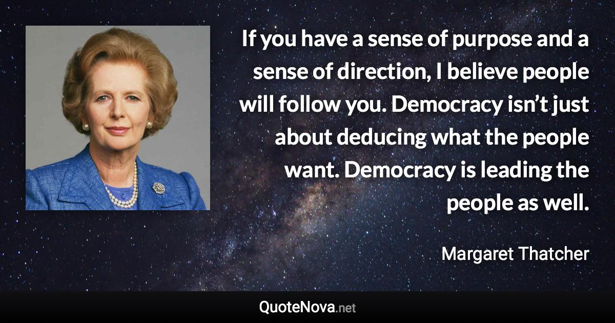 If you have a sense of purpose and a sense of direction, I believe people will follow you. Democracy isn’t just about deducing what the people want. Democracy is leading the people as well. - Margaret Thatcher quote
