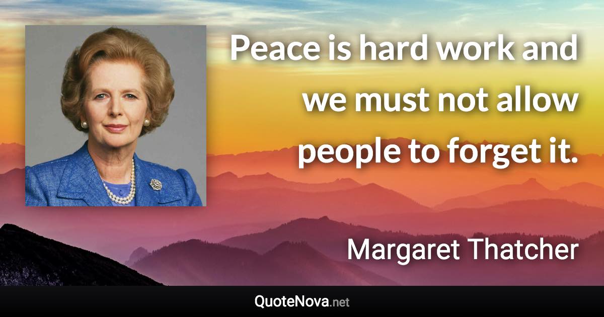 Peace is hard work and we must not allow people to forget it. - Margaret Thatcher quote