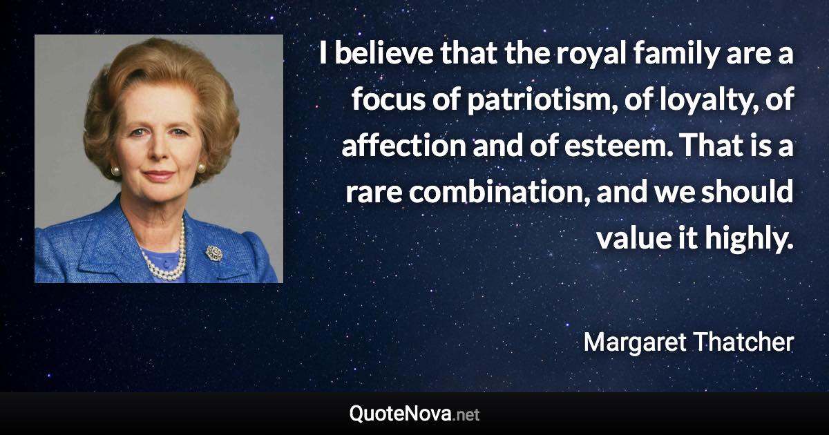 I believe that the royal family are a focus of patriotism, of loyalty, of affection and of esteem. That is a rare combination, and we should value it highly. - Margaret Thatcher quote