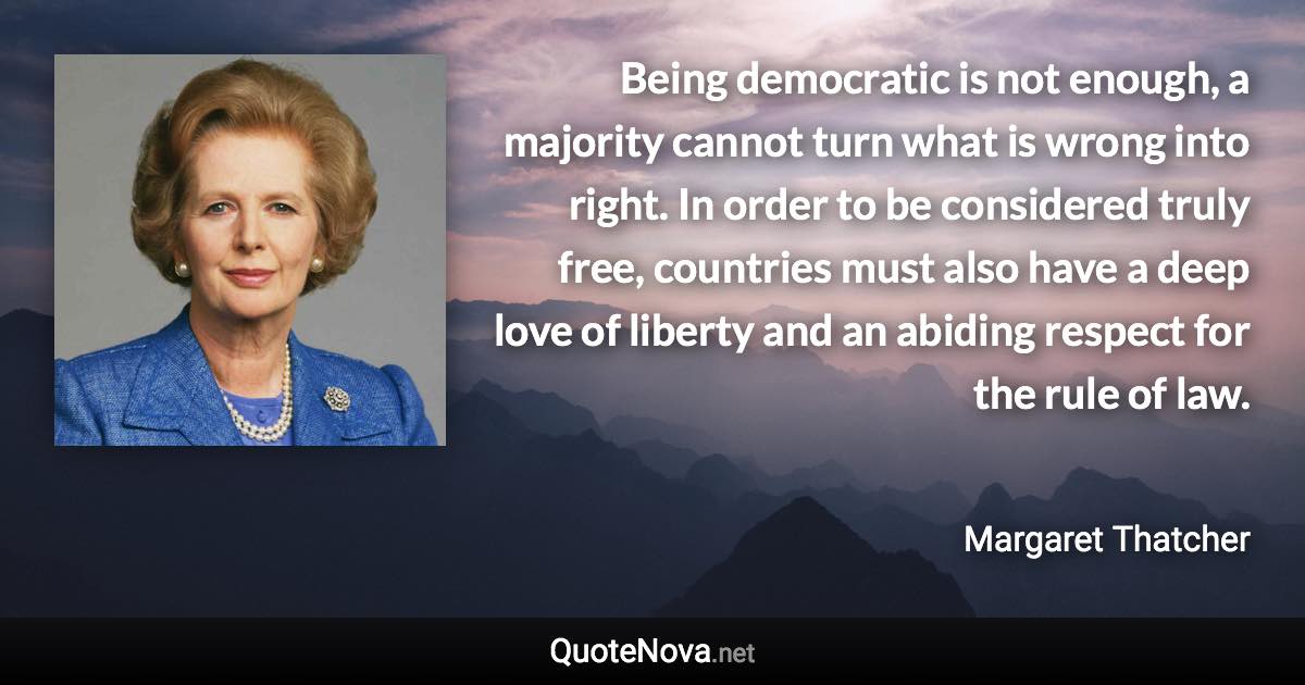 Being democratic is not enough, a majority cannot turn what is wrong into right. In order to be considered truly free, countries must also have a deep love of liberty and an abiding respect for the rule of law. - Margaret Thatcher quote