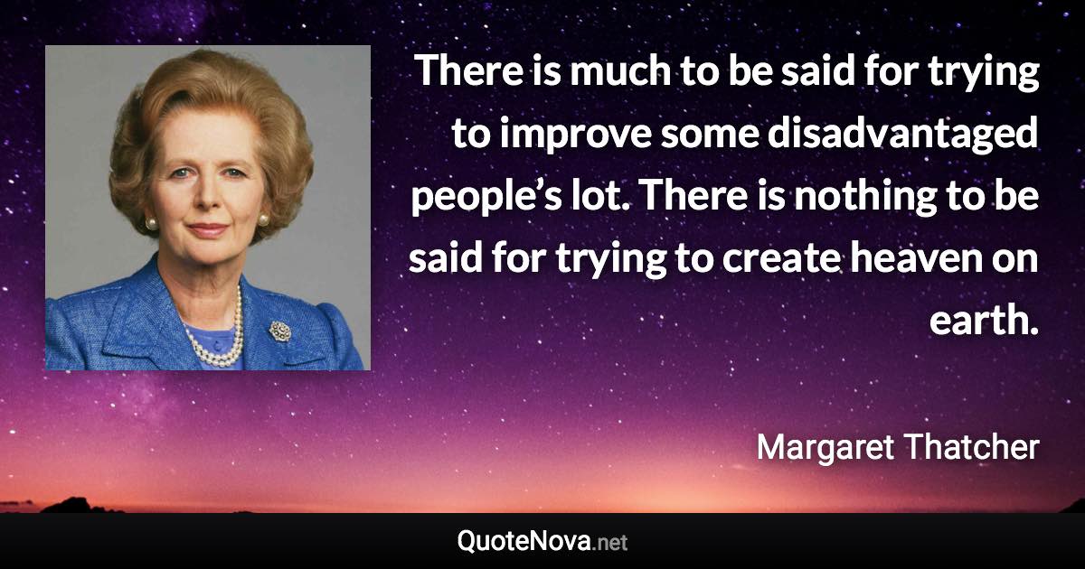 There is much to be said for trying to improve some disadvantaged people’s lot. There is nothing to be said for trying to create heaven on earth. - Margaret Thatcher quote