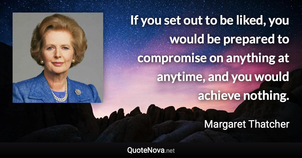 If you set out to be liked, you would be prepared to compromise on anything at anytime, and you would achieve nothing. - Margaret Thatcher quote