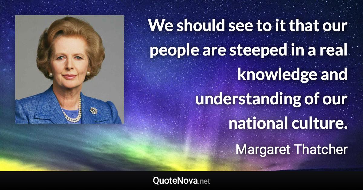 We should see to it that our people are steeped in a real knowledge and understanding of our national culture. - Margaret Thatcher quote