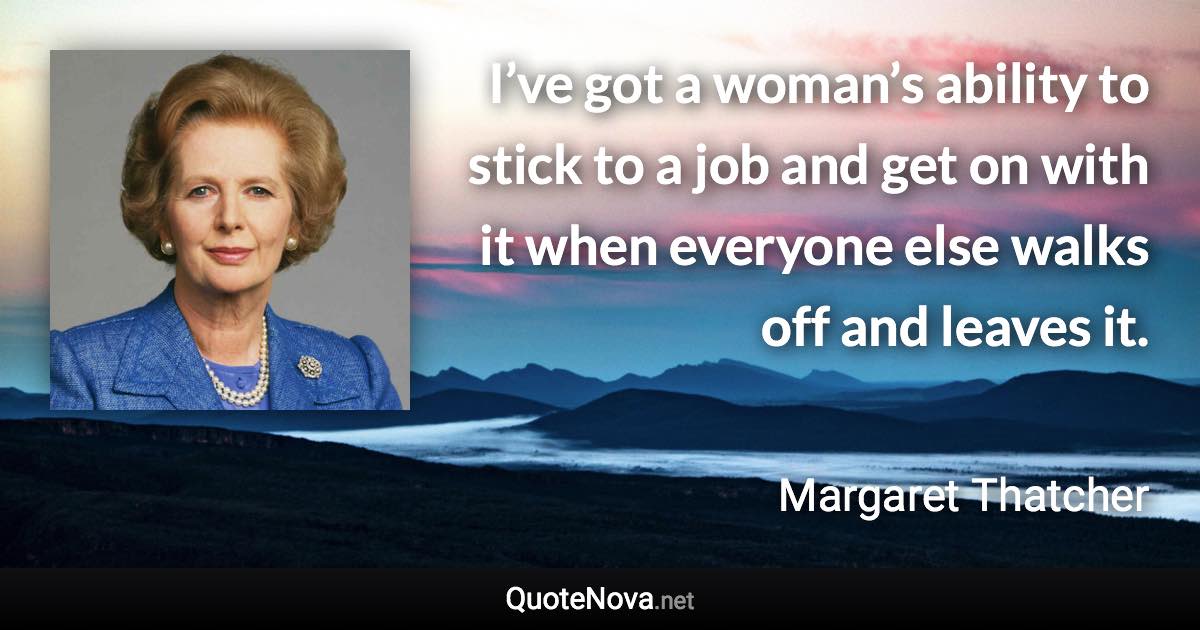 I’ve got a woman’s ability to stick to a job and get on with it when everyone else walks off and leaves it. - Margaret Thatcher quote