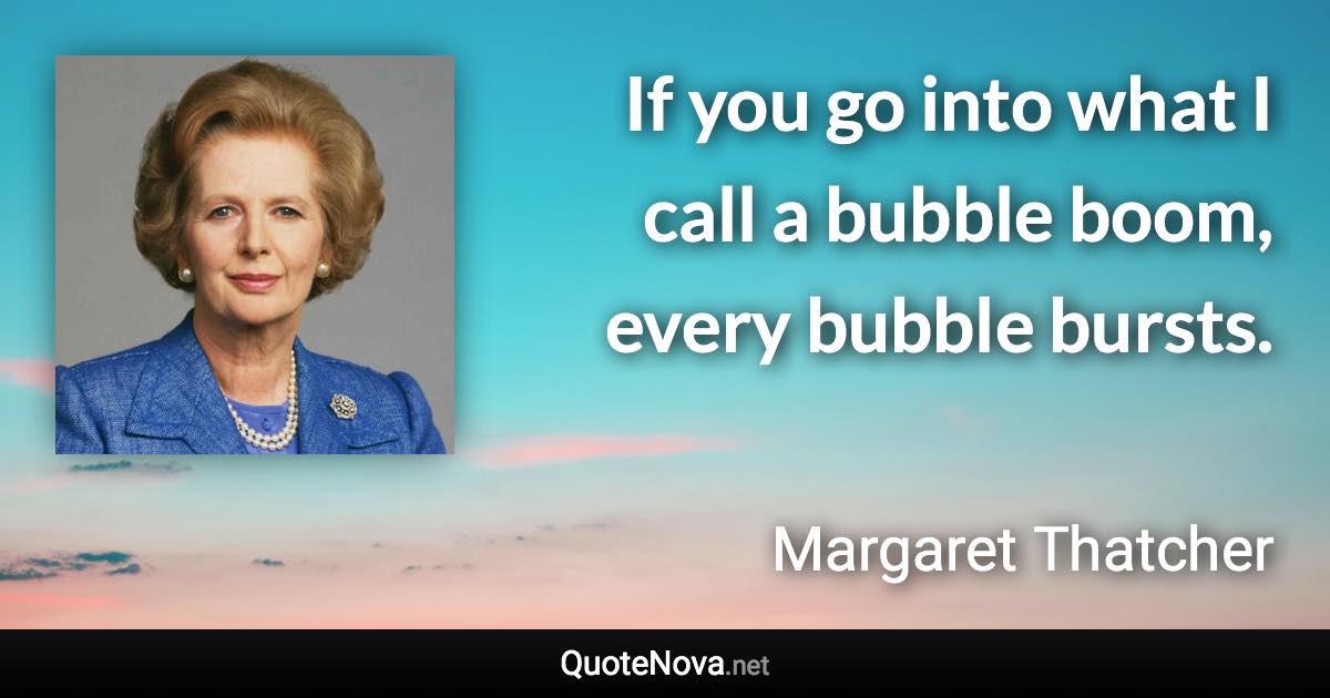 If you go into what I call a bubble boom, every bubble bursts. - Margaret Thatcher quote