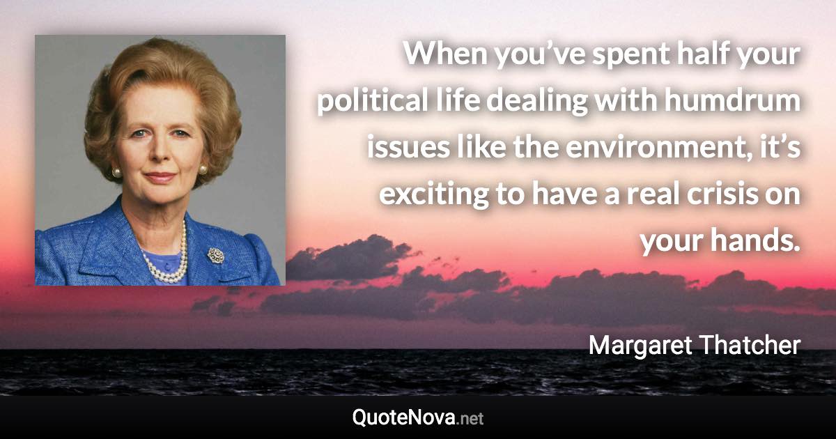 When you’ve spent half your political life dealing with humdrum issues like the environment, it’s exciting to have a real crisis on your hands. - Margaret Thatcher quote