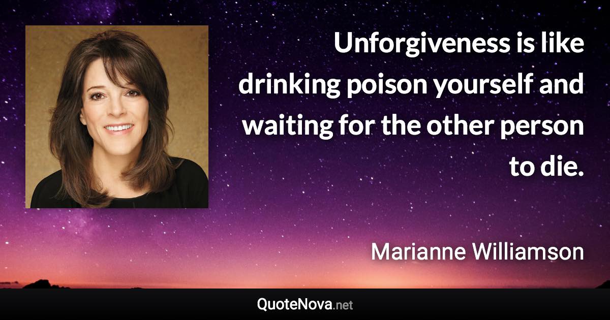 Unforgiveness is like drinking poison yourself and waiting for the other person to die. - Marianne Williamson quote