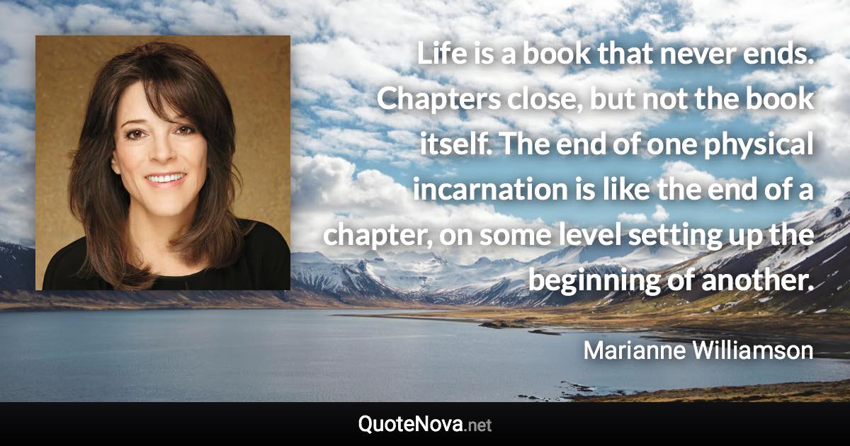 Life is a book that never ends. Chapters close, but not the book itself. The end of one physical incarnation is like the end of a chapter, on some level setting up the beginning of another. - Marianne Williamson quote