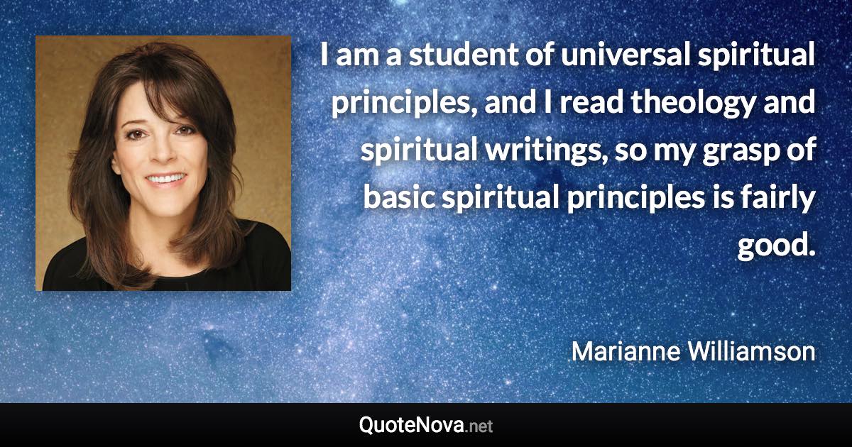 I am a student of universal spiritual principles, and I read theology and spiritual writings, so my grasp of basic spiritual principles is fairly good. - Marianne Williamson quote