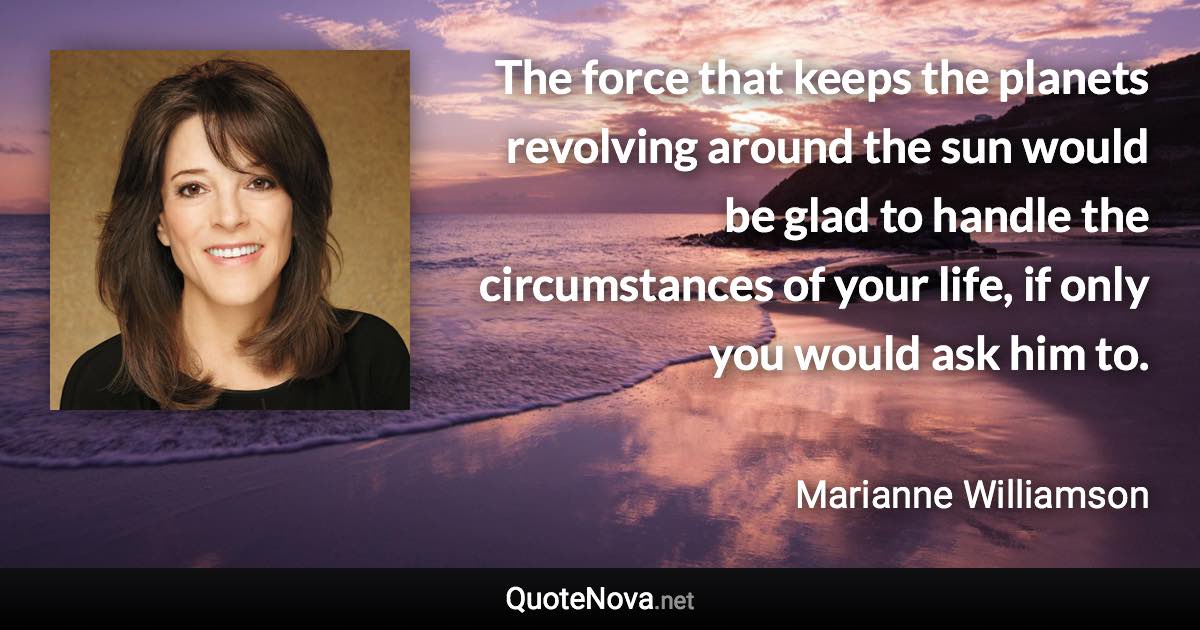 The force that keeps the planets revolving around the sun would be glad to handle the circumstances of your life, if only you would ask him to. - Marianne Williamson quote