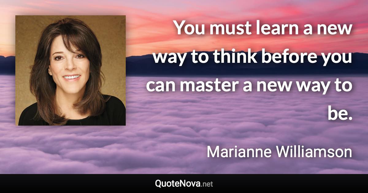 You must learn a new way to think before you can master a new way to be. - Marianne Williamson quote