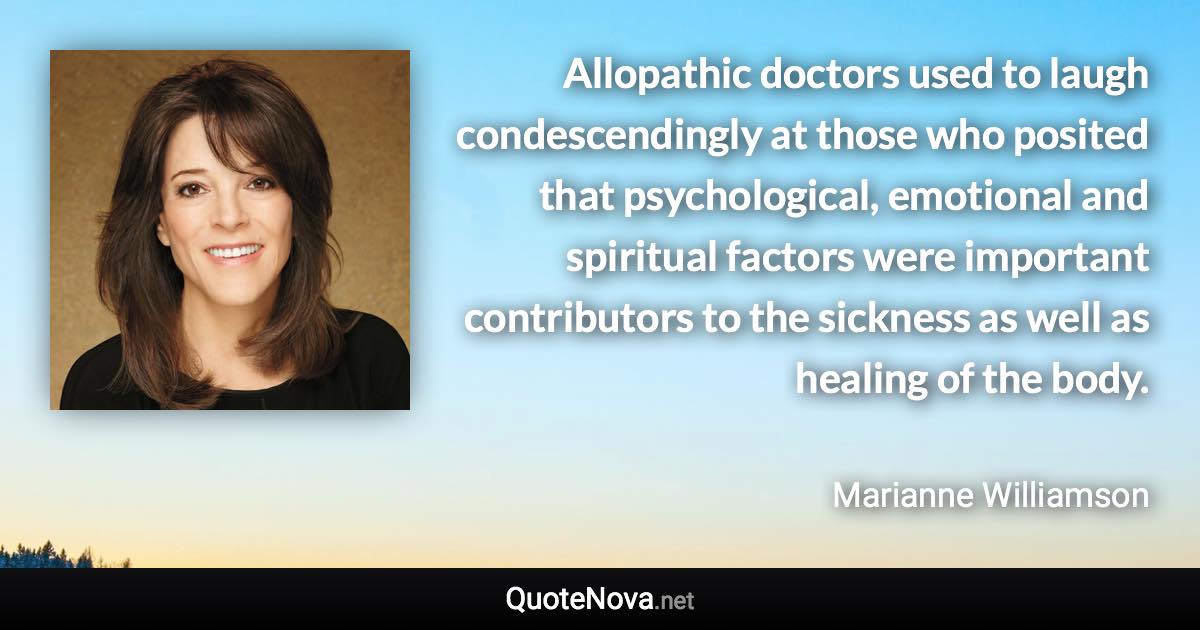 Allopathic doctors used to laugh condescendingly at those who posited that psychological, emotional and spiritual factors were important contributors to the sickness as well as healing of the body. - Marianne Williamson quote