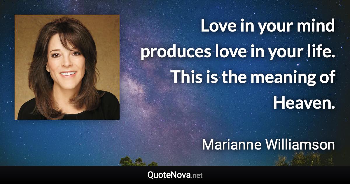 Love in your mind produces love in your life. This is the meaning of Heaven. - Marianne Williamson quote