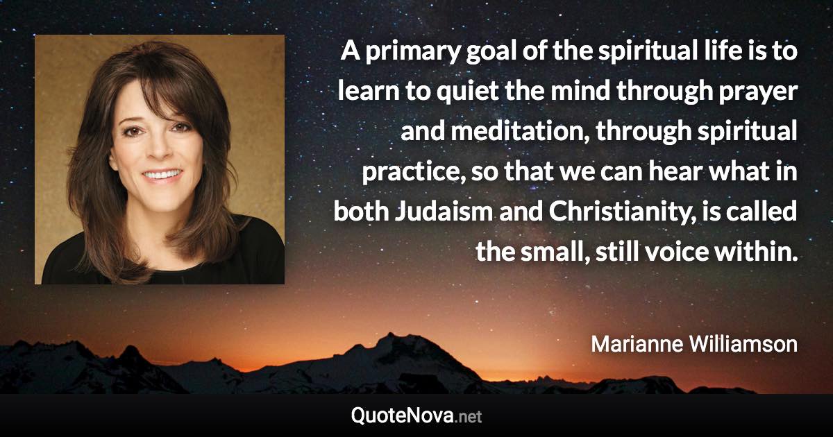 A primary goal of the spiritual life is to learn to quiet the mind through prayer and meditation, through spiritual practice, so that we can hear what in both Judaism and Christianity, is called the small, still voice within. - Marianne Williamson quote