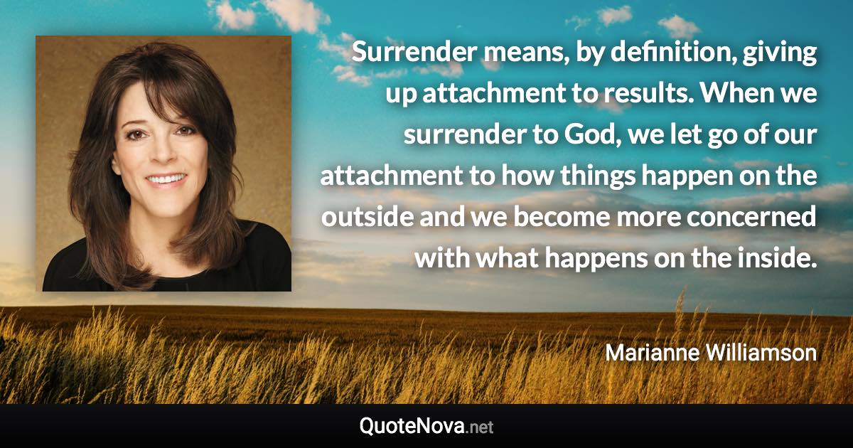 Surrender means, by definition, giving up attachment to results. When we surrender to God, we let go of our attachment to how things happen on the outside and we become more concerned with what happens on the inside. - Marianne Williamson quote