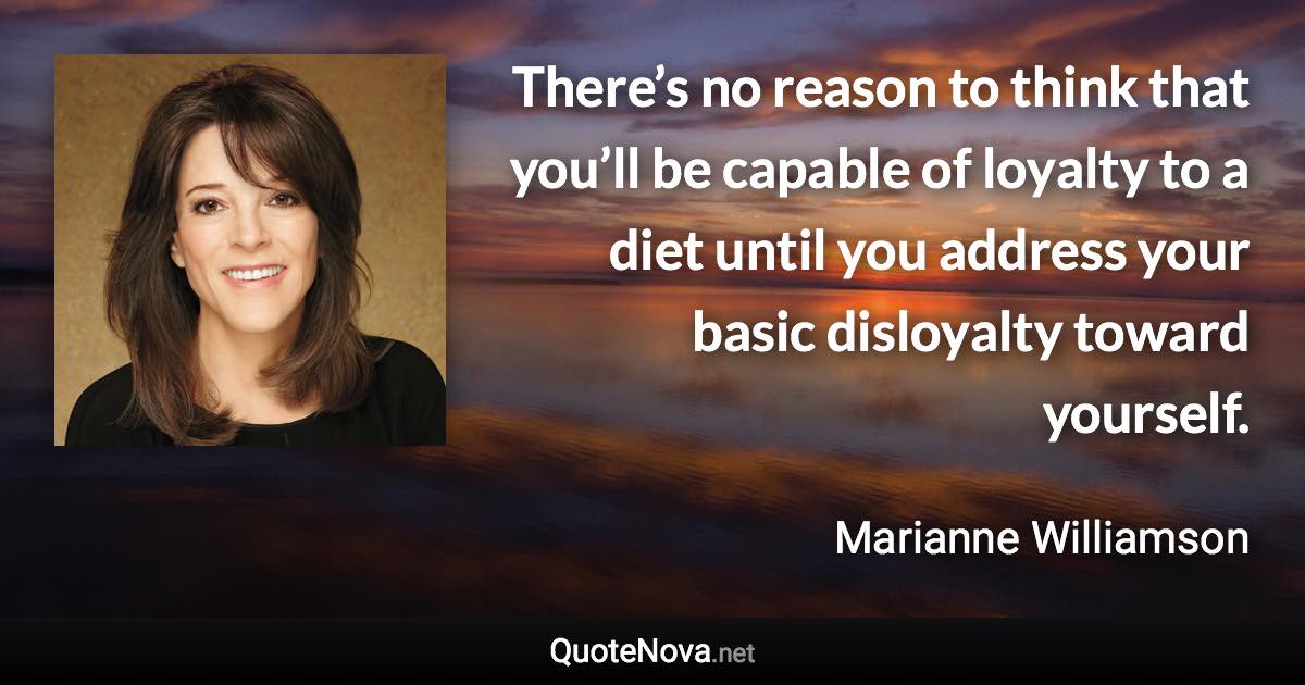 There’s no reason to think that you’ll be capable of loyalty to a diet until you address your basic disloyalty toward yourself. - Marianne Williamson quote