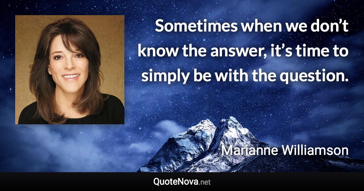 Sometimes when we don’t know the answer, it’s time to simply be with the question. - Marianne Williamson quote