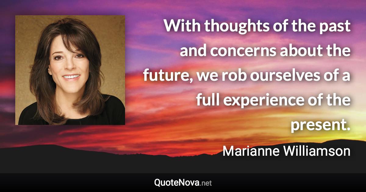 With thoughts of the past and concerns about the future, we rob ourselves of a full experience of the present. - Marianne Williamson quote