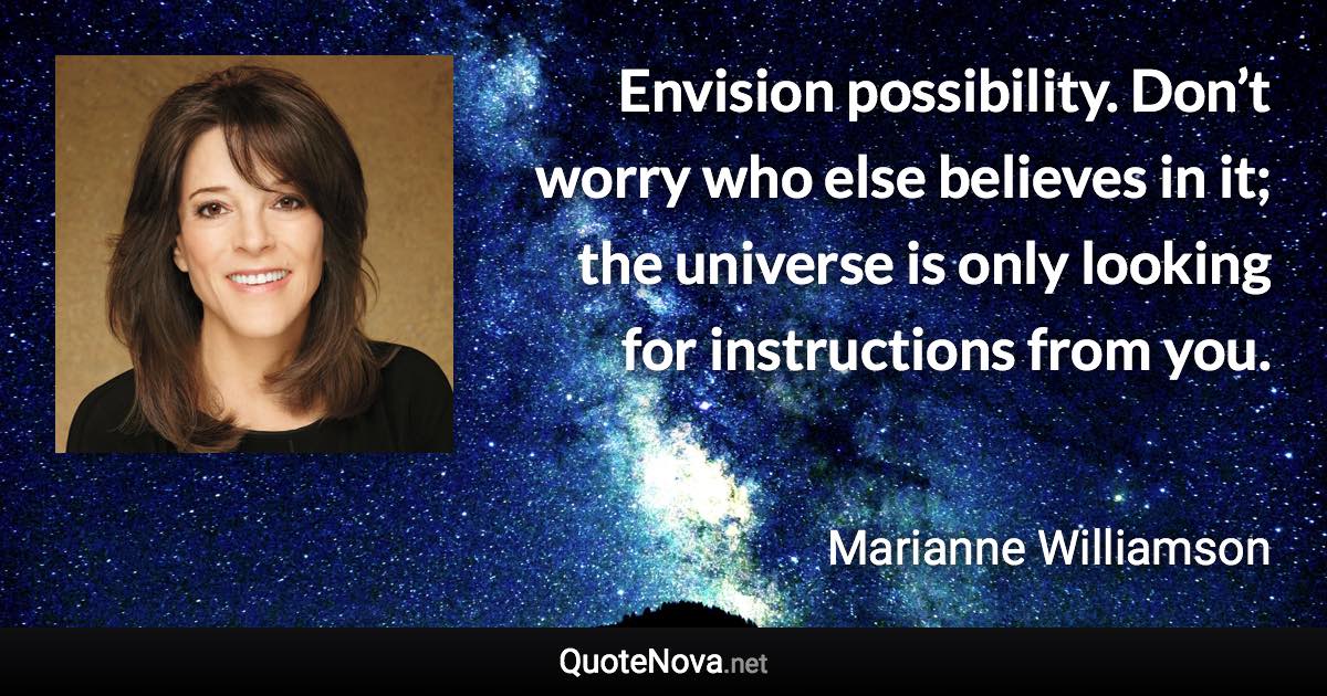 Envision possibility. Don’t worry who else believes in it; the universe is only looking for instructions from you. - Marianne Williamson quote