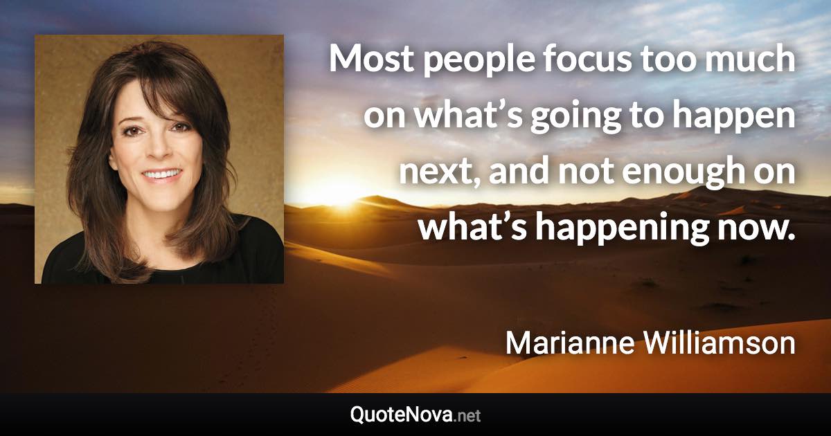 Most people focus too much on what’s going to happen next, and not enough on what’s happening now. - Marianne Williamson quote