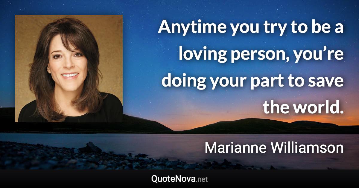 Anytime you try to be a loving person, you’re doing your part to save the world. - Marianne Williamson quote