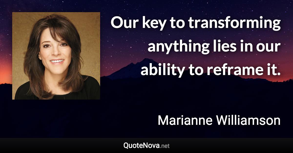 Our key to transforming anything lies in our ability to reframe it. - Marianne Williamson quote