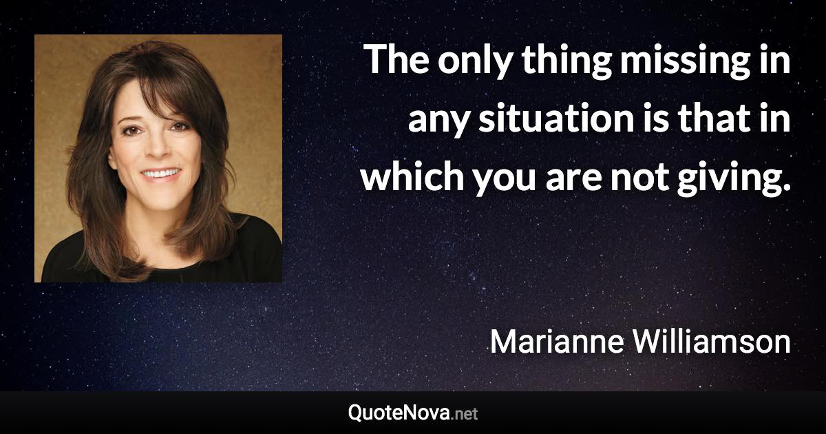 The only thing missing in any situation is that in which you are not giving. - Marianne Williamson quote