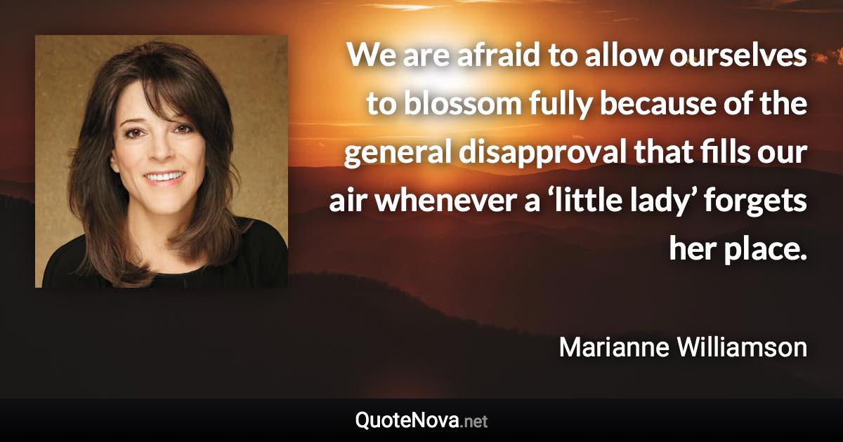 We are afraid to allow ourselves to blossom fully because of the general disapproval that fills our air whenever a ‘little lady’ forgets her place. - Marianne Williamson quote
