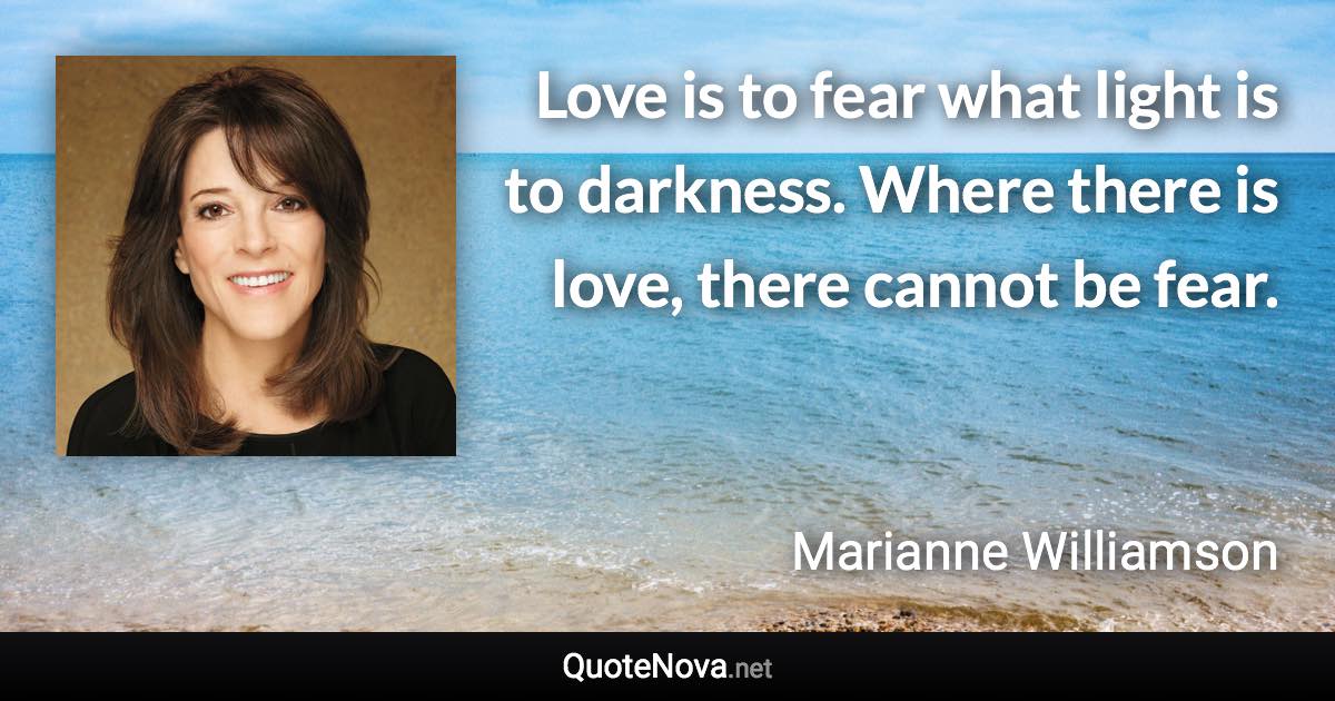 Love is to fear what light is to darkness. Where there is love, there cannot be fear. - Marianne Williamson quote